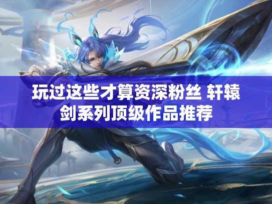 玩过这些才算资深粉丝 轩辕剑系列顶级作品推荐