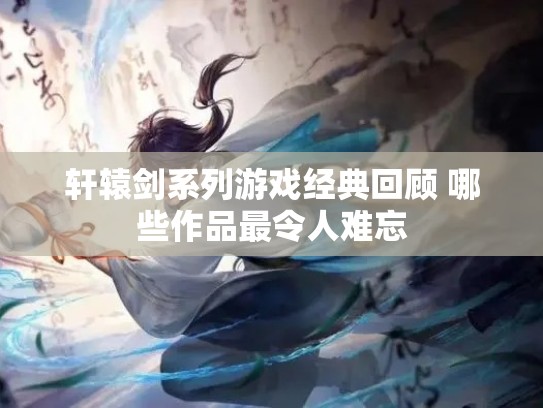 轩辕剑系列游戏经典回顾 哪些作品最令人难忘