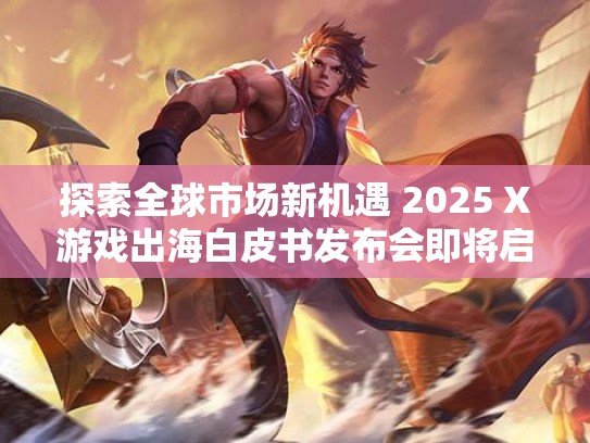 探索全球市场新机遇 2025 X游戏出海白皮书发布会即将启幕