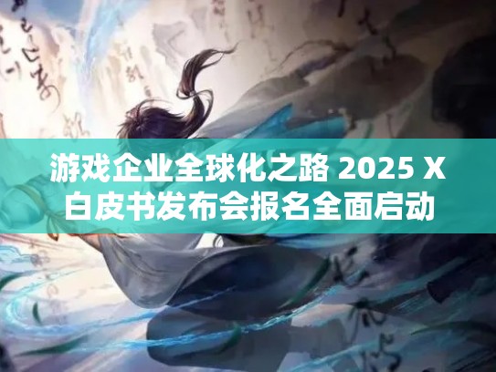 游戏企业全球化之路 2025 X白皮书发布会报名全面启动