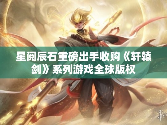星阅辰石重磅出手收购《轩辕剑》系列游戏全球版权