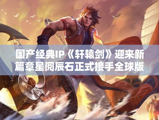 国产经典IP《轩辕剑》迎来新篇章星阅辰石正式接手全球版权
