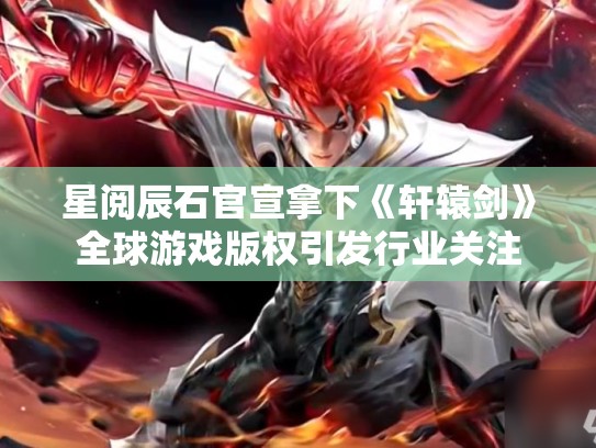星阅辰石官宣拿下《轩辕剑》全球游戏版权引发行业关注