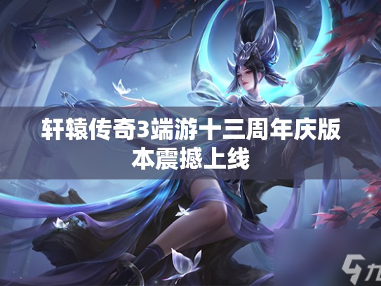 轩辕传奇3端游十三周年庆版本震撼上线