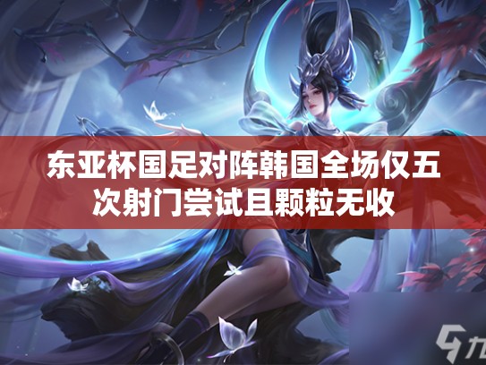 东亚杯国足对阵韩国全场仅五次射门尝试且颗粒无收