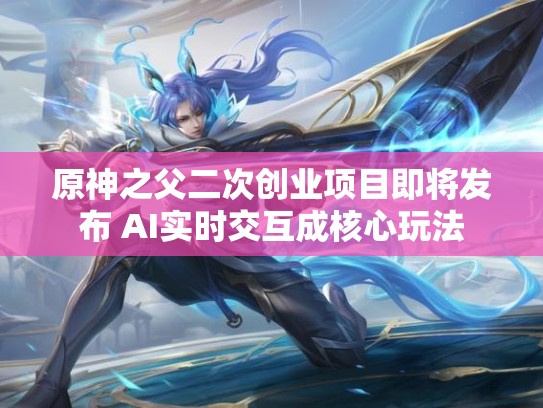 原神之父二次创业项目即将发布 AI实时交互成核心玩法