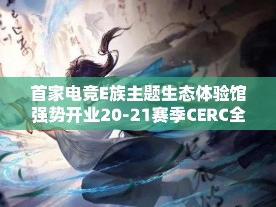 首家电竞E族主题生态体验馆强势开业20-21赛季CERC全国联赛长沙站圆满成功